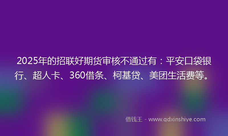 2025年的招联好期货审核不通过有：平安口袋银行、超人卡、360借条、柯基贷、美团生活费等。