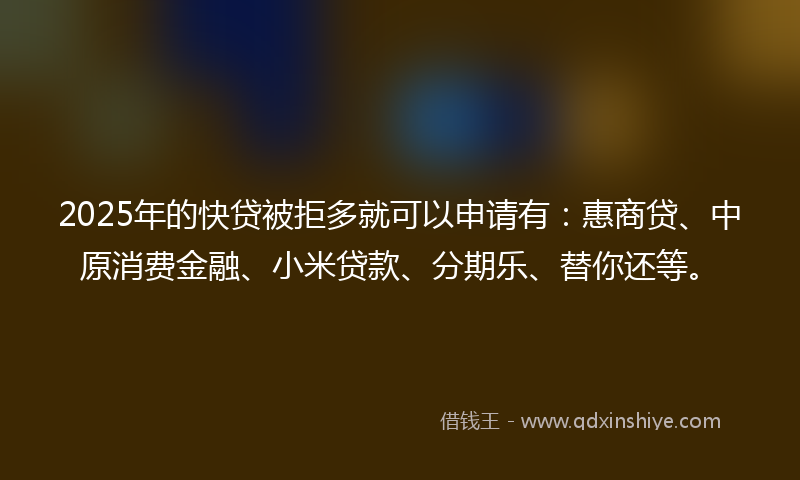 2025年的快贷被拒多就可以申请有：惠商贷、中原消费金融、小米贷款、分期乐、替你还等。