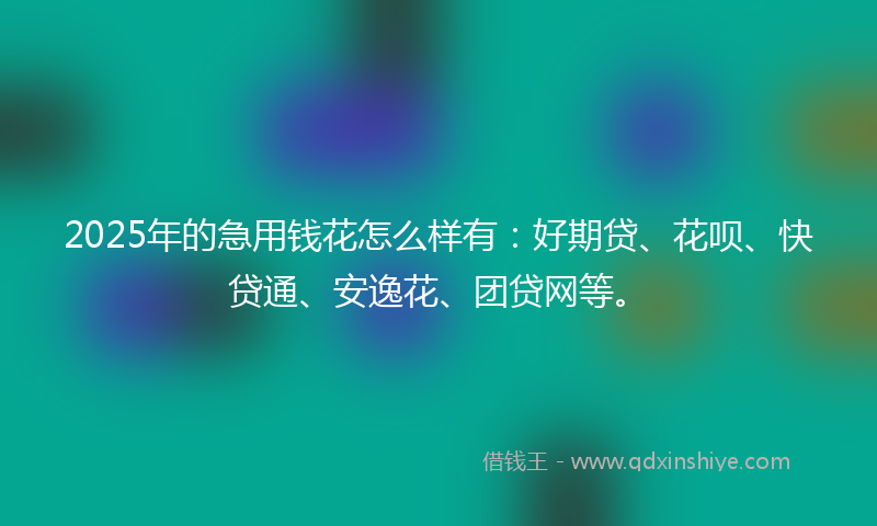 2025年的急用钱花怎么样有：好期贷、花呗、快贷通、安逸花、团贷网等。