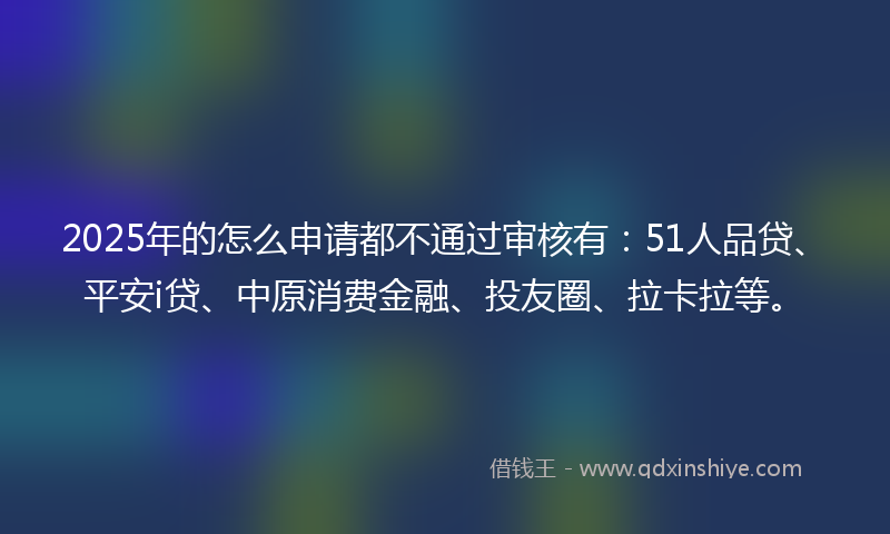 2025年的怎么申请都不通过审核有：51人品贷、平安i贷、中原消费金融、投友圈、拉卡拉等。