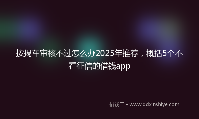 按揭车审核不过怎么办2025年推荐，概括5个不看征信的借钱app
