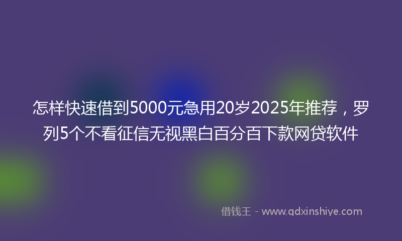 怎样快速借到5000元急用20岁2025年推荐，罗列5个不看征信无视黑白百分百下款网贷软件