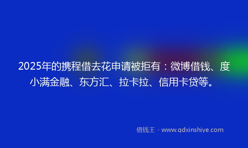 2025年的携程借去花申请被拒有：微博借钱、度小满金融、东方汇、拉卡拉、信用卡贷等。