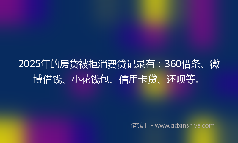 2025年的房贷被拒消费贷记录有：360借条、微博借钱、小花钱包、信用卡贷、还呗等。