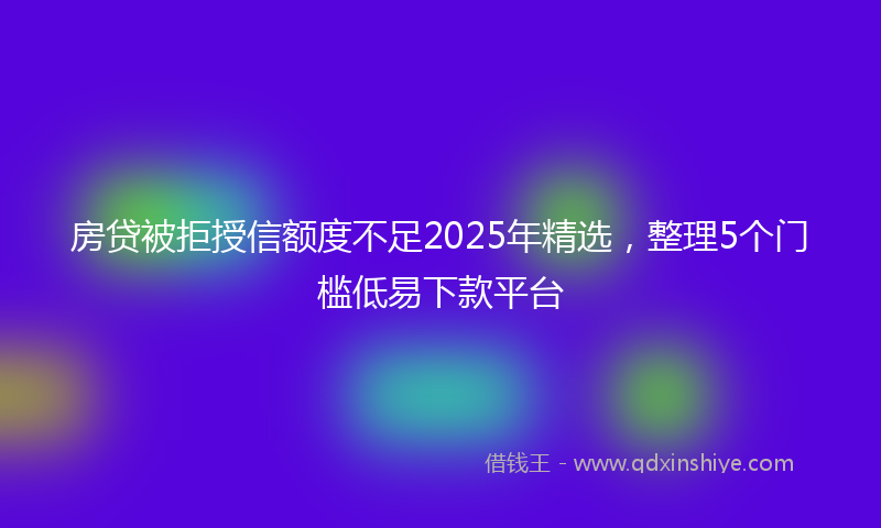 房贷被拒授信额度不足2025年精选，整理5个门槛低易下款平台