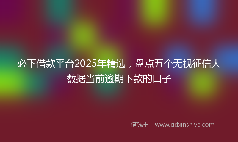 必下借款平台2025年精选，盘点五个无视征信大数据当前逾期下款的口子