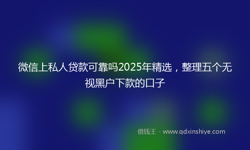 微信上私人贷款可靠吗2025年精选，整理五个无视黑户下款的口子