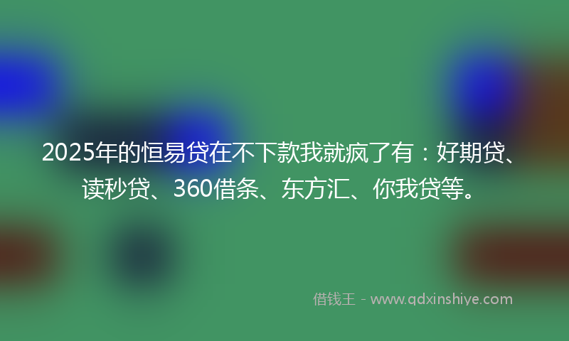 2025年的恒易贷在不下款我就疯了有：好期贷、读秒贷、360借条、东方汇、你我贷等。