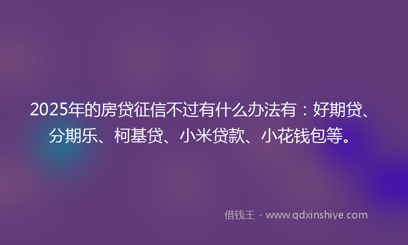 2025年的房贷征信不过有什么办法有：好期贷、分期乐、柯基贷、小米贷款、小花钱包等。