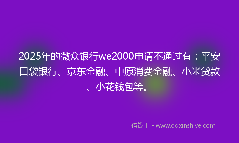 2025年的微众银行we2000申请不通过有：平安口袋银行、京东金融、中原消费金融、小米贷款、小花钱包等。