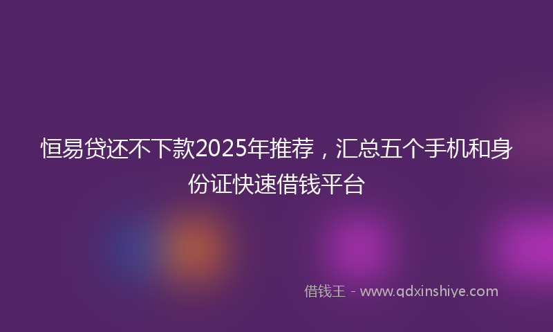 恒易贷还不下款2025年推荐，汇总五个手机和身份证快速借钱平台
