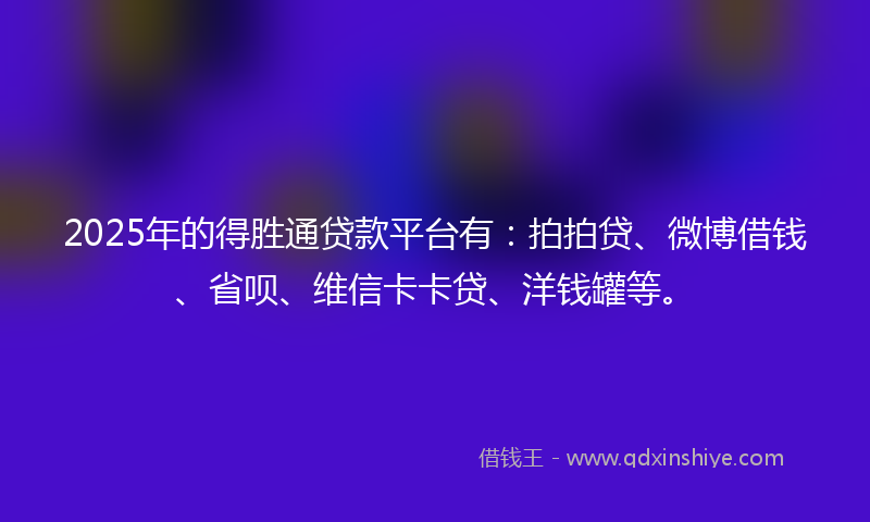 2025年的得胜通贷款平台有：拍拍贷、微博借钱、省呗、维信卡卡贷、洋钱罐等。