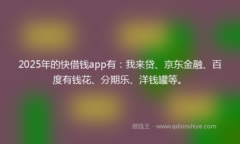 2025年的快借钱app有：我来贷、京东金融、百度有钱花、分期乐、洋钱罐等。