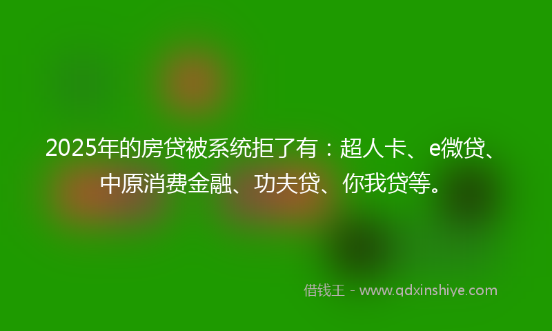 2025年的房贷被系统拒了有：超人卡、e微贷、中原消费金融、功夫贷、你我贷等。