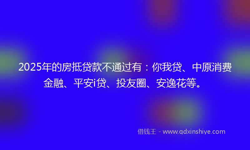 2025年的房抵贷款不通过有：你我贷、中原消费金融、平安i贷、投友圈、安逸花等。