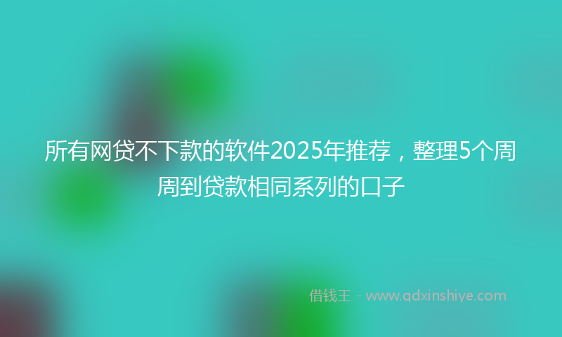 所有网贷不下款的软件2025年推荐，整理5个周周到贷款相同系列的口子