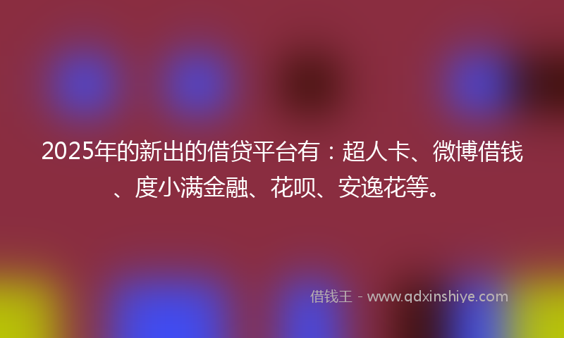 2025年的新出的借贷平台有：超人卡、微博借钱、度小满金融、花呗、安逸花等。