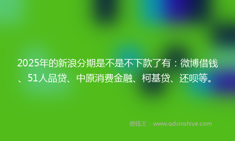 2025年的新浪分期是不是不下款了有：微博借钱、51人品贷、中原消费金融、柯基贷、还呗等。