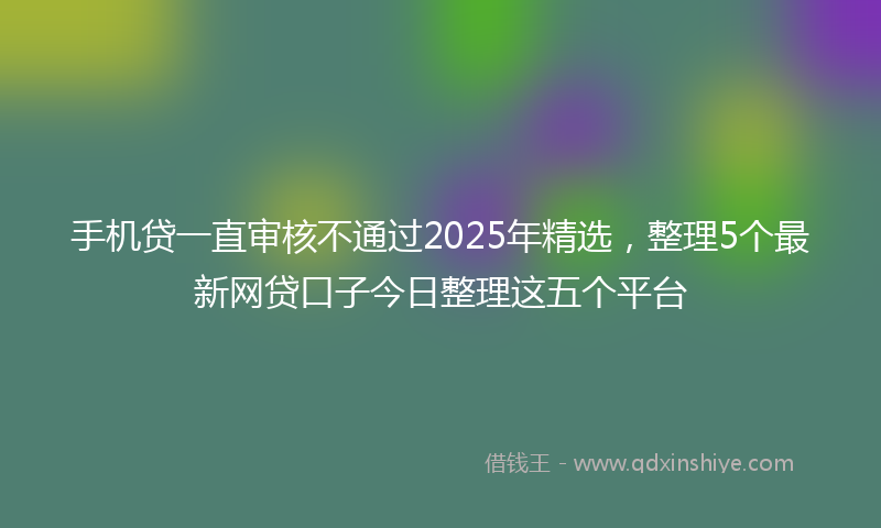 手机贷一直审核不通过2025年精选，整理5个最新网贷口子今日整理这五个平台