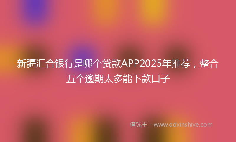 新疆汇合银行是哪个贷款APP2025年推荐，整合五个逾期太多能下款口子