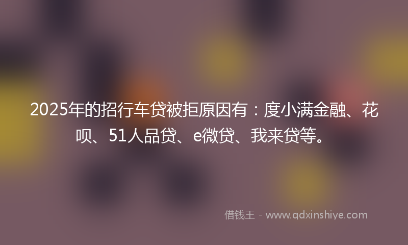 2025年的招行车贷被拒原因有：度小满金融、花呗、51人品贷、e微贷、我来贷等。