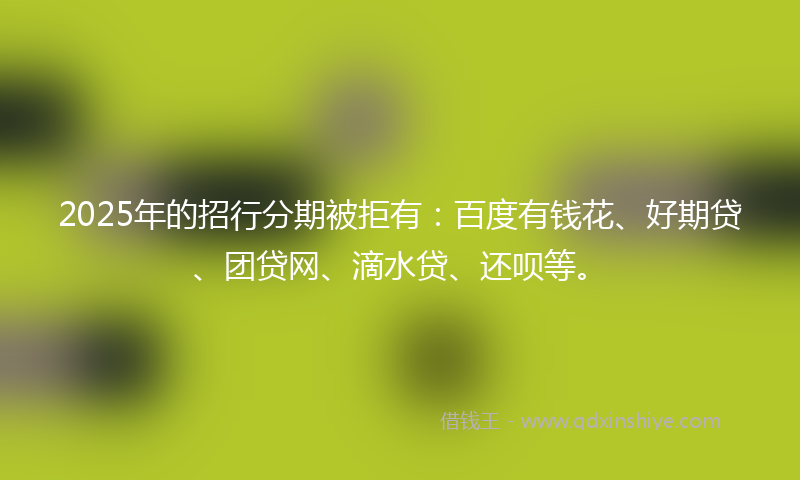 2025年的招行分期被拒有：百度有钱花、好期贷、团贷网、滴水贷、还呗等。