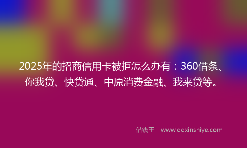 2025年的招商信用卡被拒怎么办有：360借条、你我贷、快贷通、中原消费金融、我来贷等。