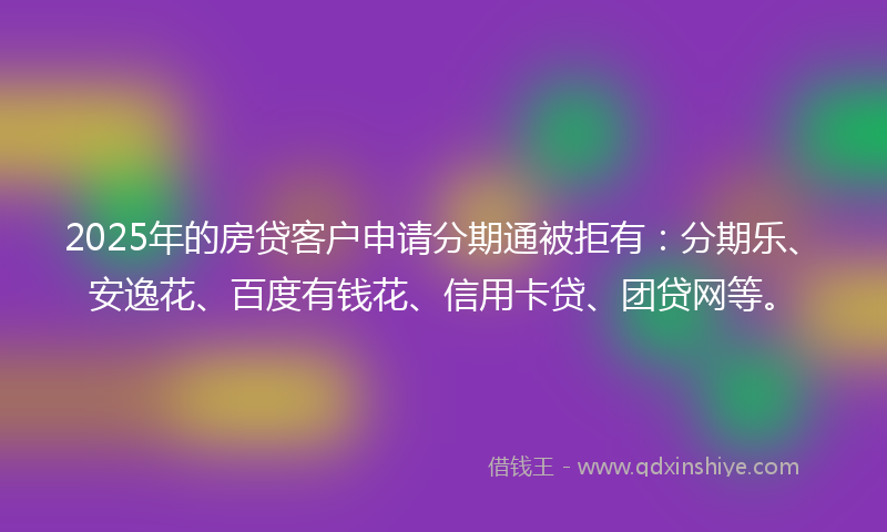 2025年的房贷客户申请分期通被拒有：分期乐、安逸花、百度有钱花、信用卡贷、团贷网等。