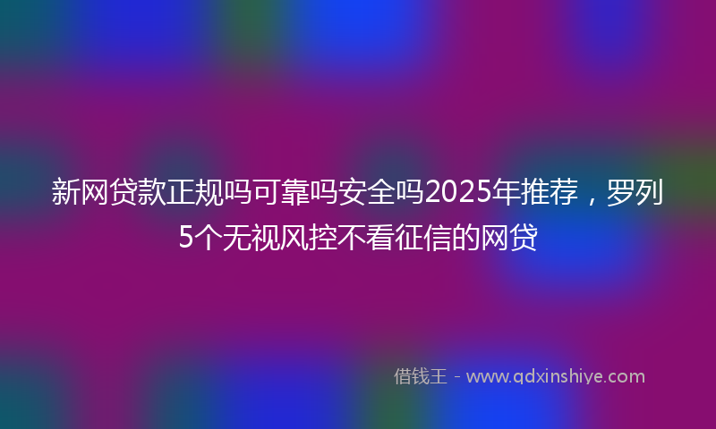 新网贷款正规吗可靠吗安全吗2025年推荐，罗列5个无视风控不看征信的网贷