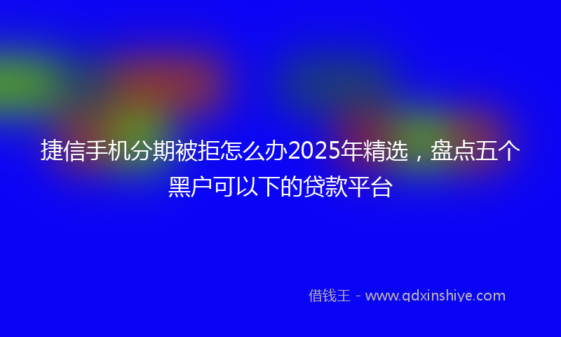 捷信手机分期被拒怎么办2025年精选，盘点五个黑户可以下的贷款平台