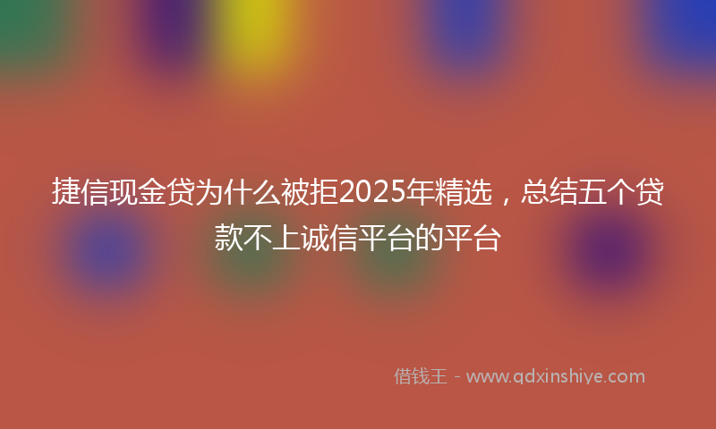 捷信现金贷为什么被拒2025年精选，总结五个贷款不上诚信平台的平台