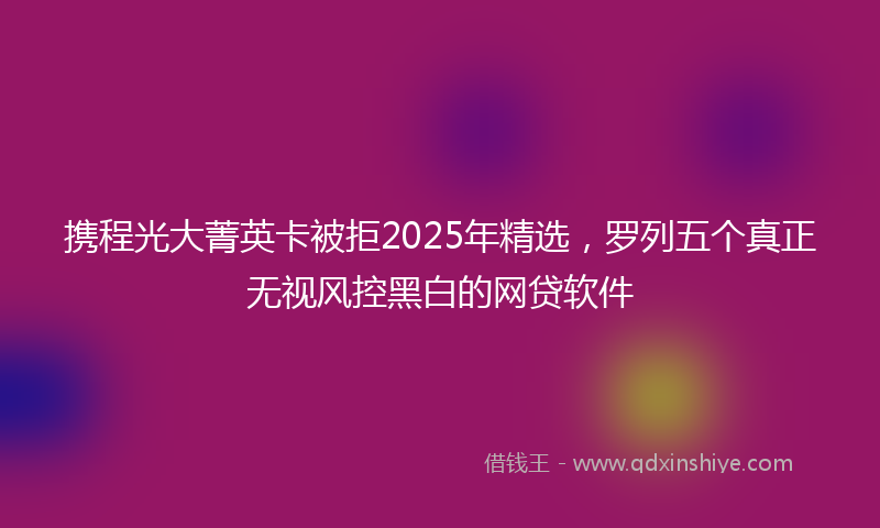 携程光大菁英卡被拒2025年精选，罗列五个真正无视风控黑白的网贷软件