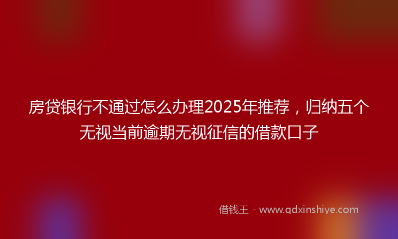 房贷银行不通过怎么办理2025年推荐，归纳五个无视当前逾期无视征信的借款口子