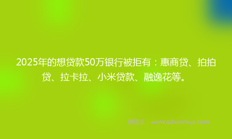 2025年的想贷款50万银行被拒有：惠商贷、拍拍贷、拉卡拉、小米贷款、融逸花等。