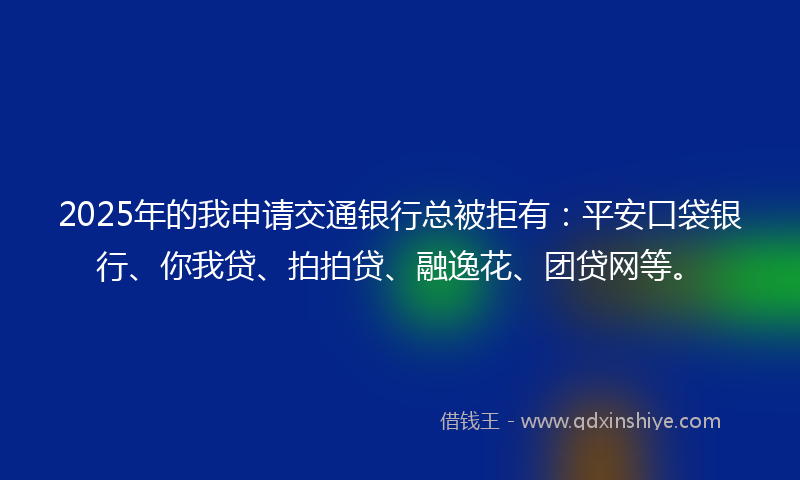 2025年的我申请交通银行总被拒有：平安口袋银行、你我贷、拍拍贷、融逸花、团贷网等。