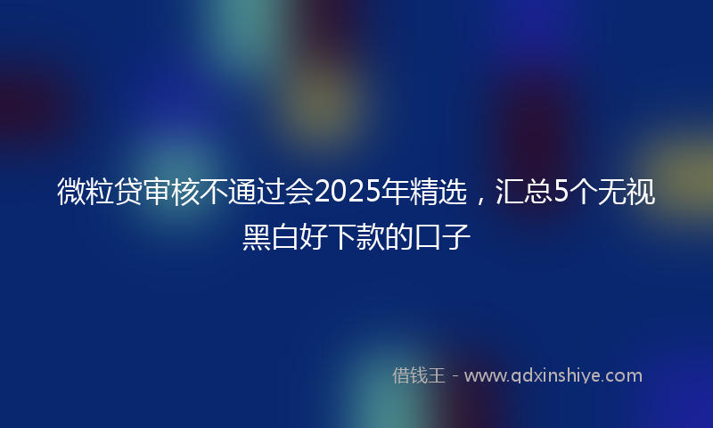 微粒贷审核不通过会2025年精选，汇总5个无视黑白好下款的口子