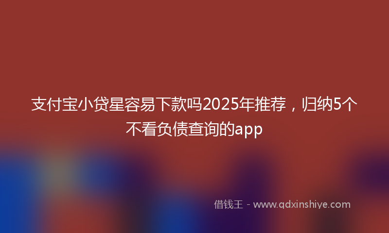 支付宝小贷星容易下款吗2025年推荐，归纳5个不看负债查询的app