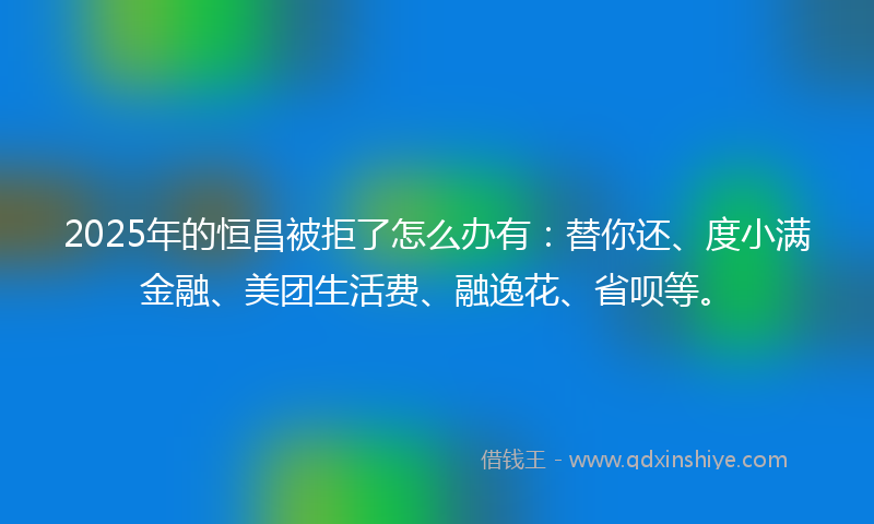 2025年的恒昌被拒了怎么办有：替你还、度小满金融、美团生活费、融逸花、省呗等。