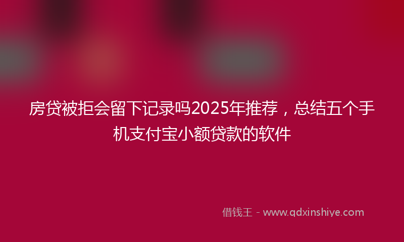 房贷被拒会留下记录吗2025年推荐，总结五个手机支付宝小额贷款的软件