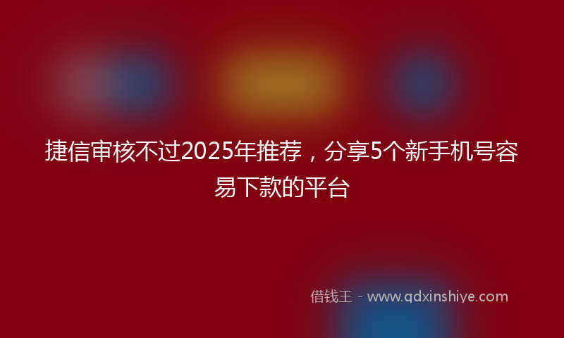 捷信审核不过2025年推荐，分享5个新手机号容易下款的平台