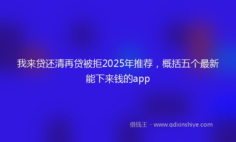 我来贷还清再贷被拒2025年推荐，概括五个最新能下来钱的app