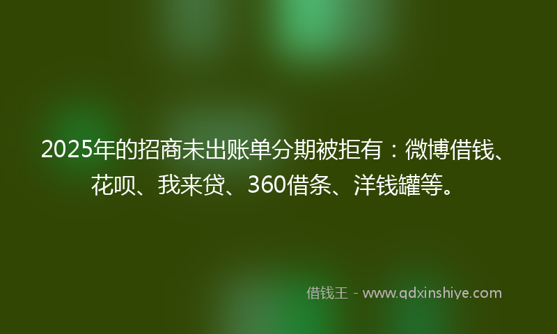 2025年的招商未出账单分期被拒有：微博借钱、花呗、我来贷、360借条、洋钱罐等。