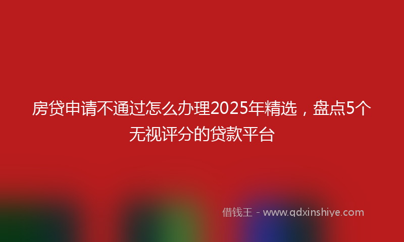 房贷申请不通过怎么办理2025年精选，盘点5个无视评分的贷款平台