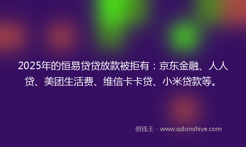 2025年的恒易贷贷放款被拒有：京东金融、人人贷、美团生活费、维信卡卡贷、小米贷款等。