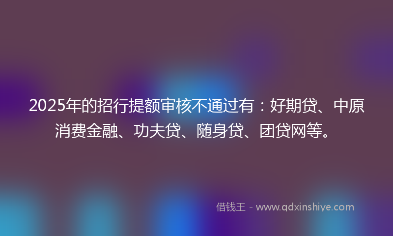 2025年的招行提额审核不通过有：好期贷、中原消费金融、功夫贷、随身贷、团贷网等。
