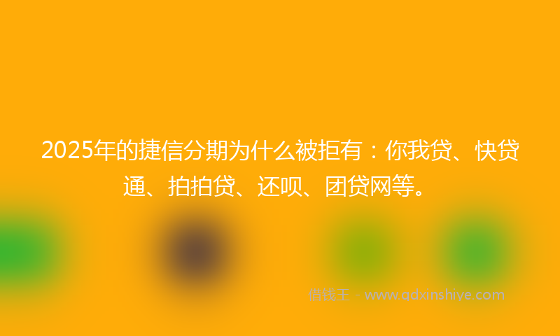2025年的捷信分期为什么被拒有：你我贷、快贷通、拍拍贷、还呗、团贷网等。