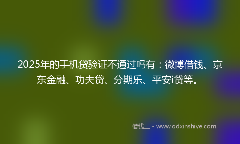 2025年的手机贷验证不通过吗有：微博借钱、京东金融、功夫贷、分期乐、平安i贷等。