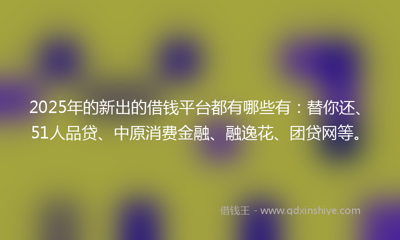 2025年的新出的借钱平台都有哪些有：替你还、51人品贷、中原消费金融、融逸花、团贷网等。