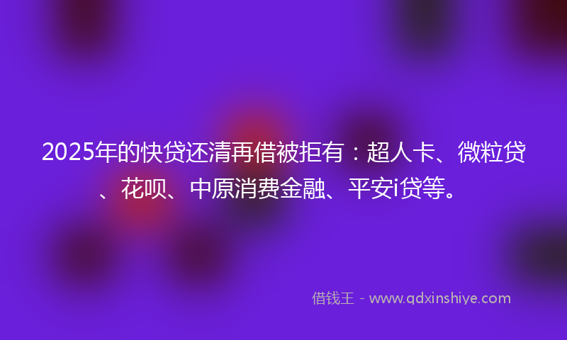 2025年的快贷还清再借被拒有：超人卡、微粒贷、花呗、中原消费金融、平安i贷等。