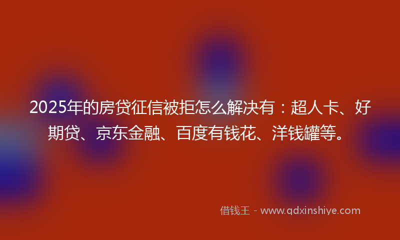 2025年的房贷征信被拒怎么解决有：超人卡、好期贷、京东金融、百度有钱花、洋钱罐等。
